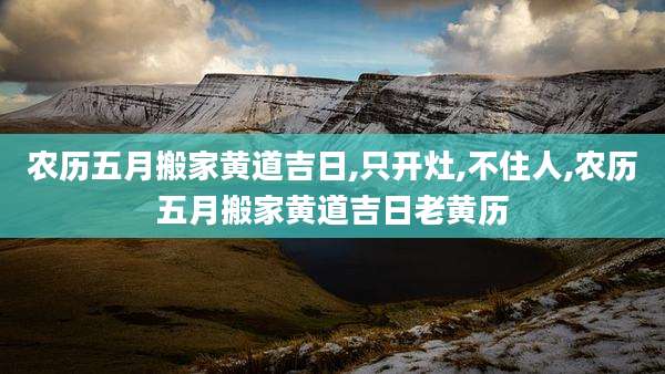 农历五月搬家黄道吉日,只开灶,不住人,农历五月搬家黄道吉日老黄历