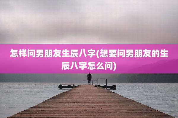 怎样问男朋友生辰八字(想要问男朋友的生辰八字怎么问)