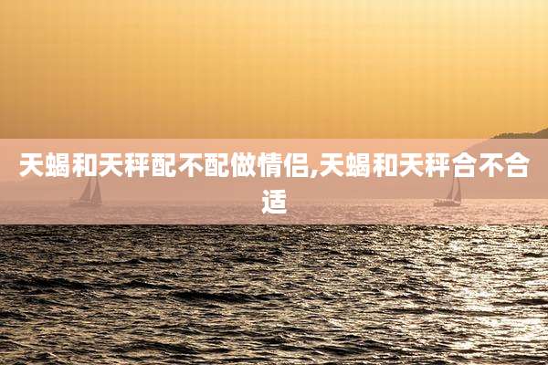 天蝎和天秤配不配做情侣,天蝎和天秤合不合适