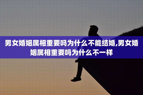 男女婚姻属相重要吗为什么不能结婚,男女婚姻属相重要吗为什么不一样