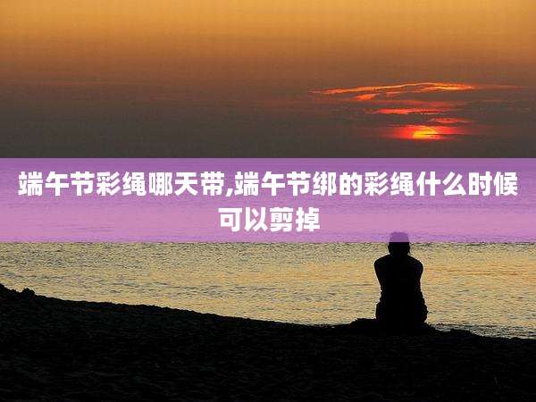 端午节彩绳哪天带,端午节绑的彩绳什么时候可以剪掉