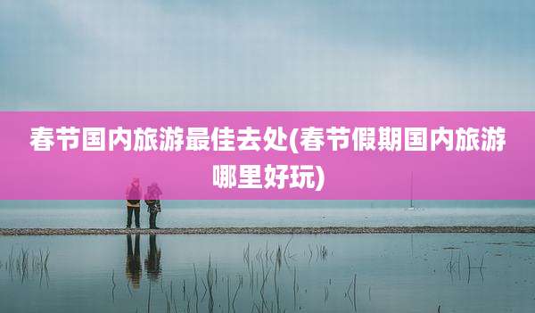 春节国内旅游最佳去处(春节假期国内旅游哪里好玩)