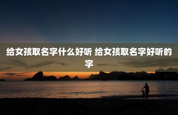 给女孩取名字什么好听 给女孩取名字好听的字