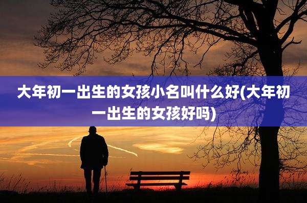 大年初一出生的女孩小名叫什么好(大年初一出生的女孩好吗)
