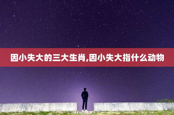 因小失大的三大生肖,因小失大指什么动物