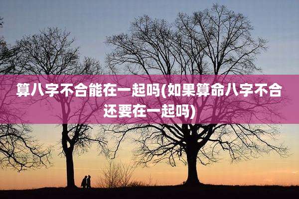算八字不合能在一起吗(如果算命八字不合还要在一起吗)