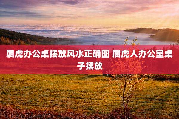 属虎办公桌摆放风水正确图 属虎人办公室桌子摆放