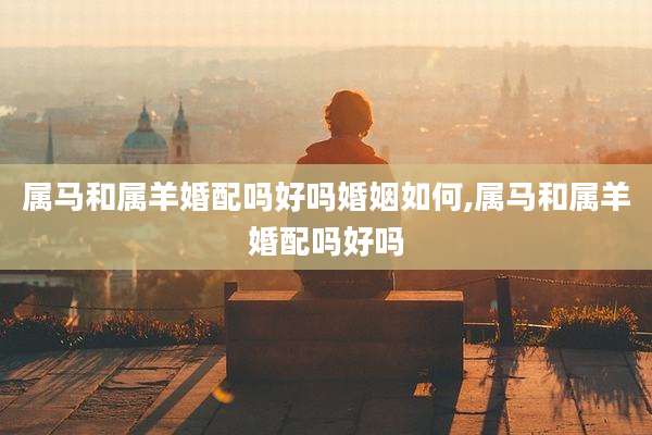 属马和属羊婚配吗好吗婚姻如何,属马和属羊婚配吗好吗