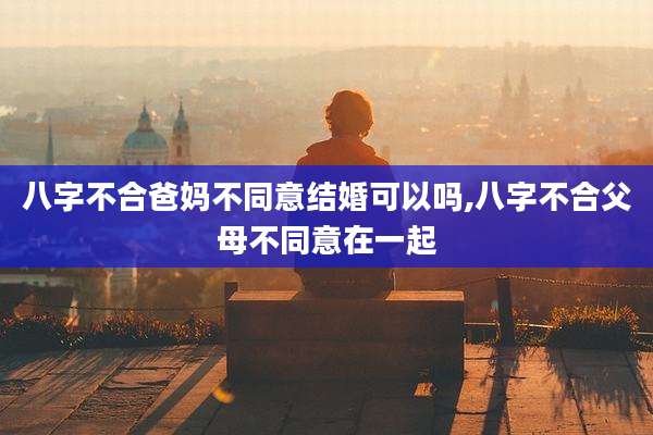 八字不合爸妈不同意结婚可以吗,八字不合父母不同意在一起