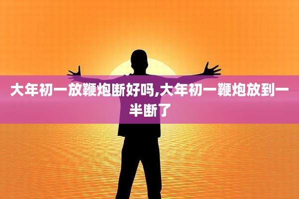 大年初一放鞭炮断好吗,大年初一鞭炮放到一半断了
