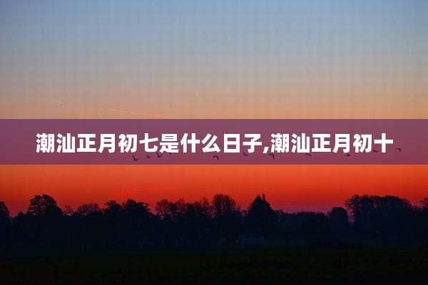 潮汕正月初七是什么日子,潮汕正月初十