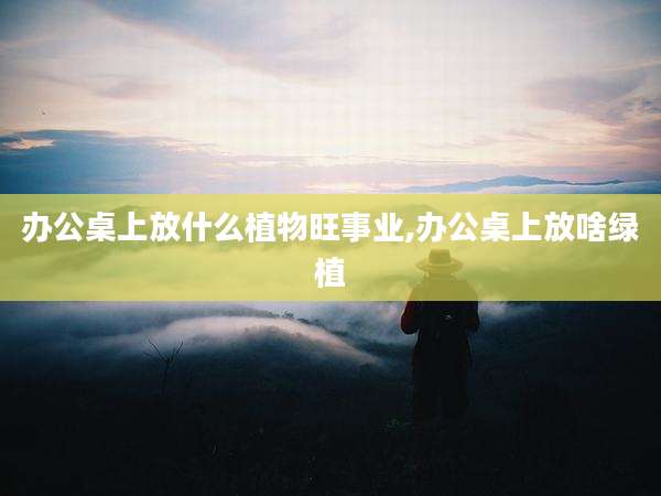 办公桌上放什么植物旺事业,办公桌上放啥绿植