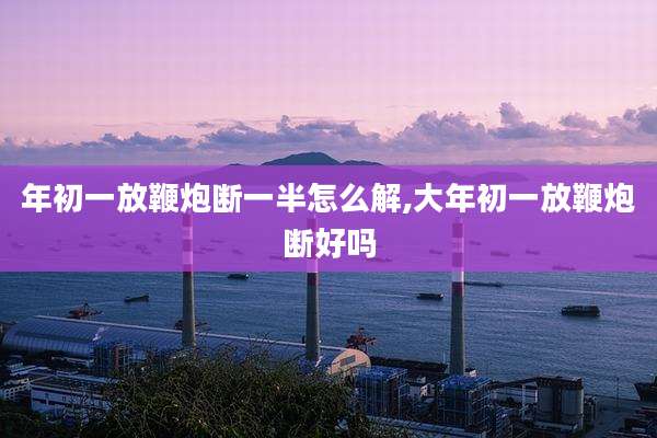 年初一放鞭炮断一半怎么解,大年初一放鞭炮断好吗