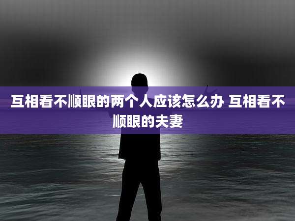 互相看不顺眼的两个人应该怎么办 互相看不顺眼的夫妻