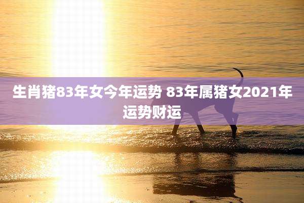 生肖猪83年女今年运势 83年属猪女2021年运势财运