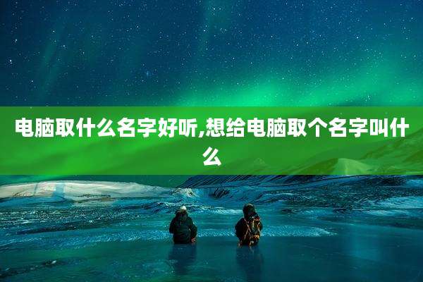 电脑取什么名字好听,想给电脑取个名字叫什么