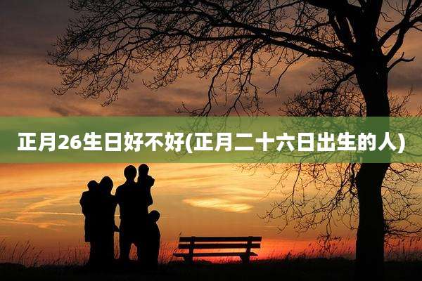正月26生日好不好(正月二十六日出生的人)