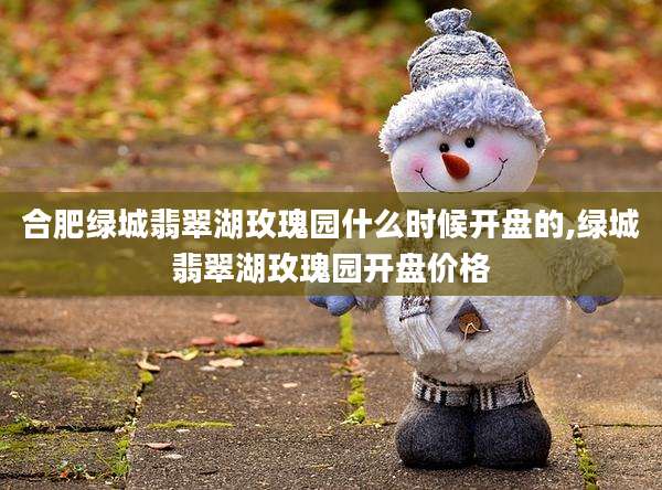 合肥绿城翡翠湖玫瑰园什么时候开盘的,绿城翡翠湖玫瑰园开盘价格