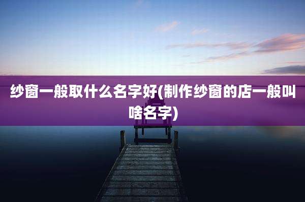 纱窗一般取什么名字好(制作纱窗的店一般叫啥名字)