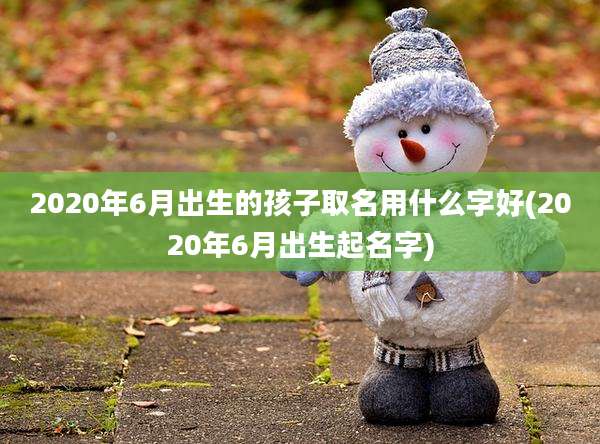 2020年6月出生的孩子取名用什么字好(2020年6月出生起名字)