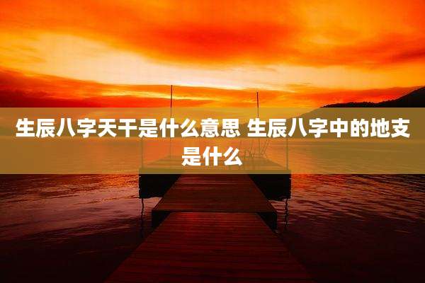 生辰八字天干是什么意思 生辰八字中的地支是什么
