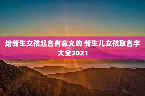 给新生女孩起名有意义的 新生儿女孩取名字大全2021