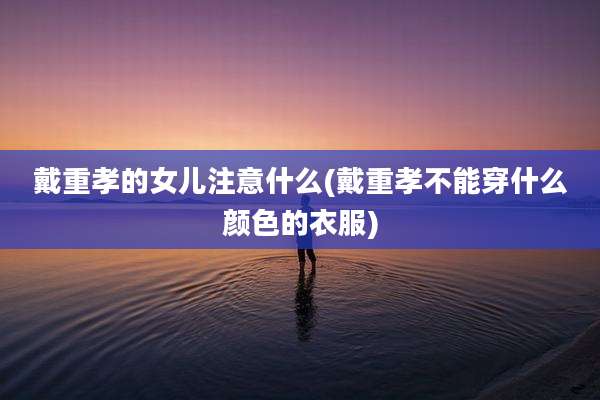戴重孝的女儿注意什么(戴重孝不能穿什么颜色的衣服)