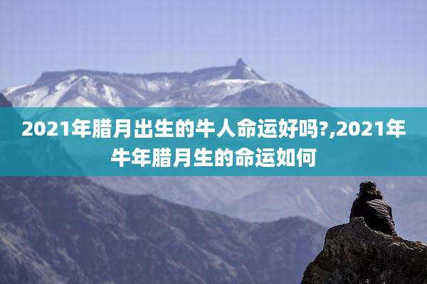 2021年腊月出生的牛人命运好吗?,2021年牛年腊月生的命运如何