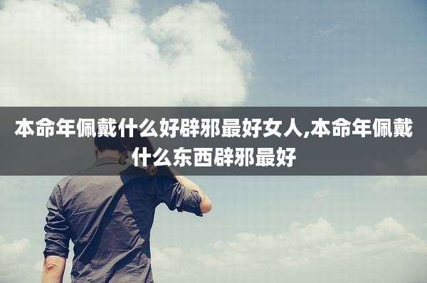 本命年佩戴什么好辟邪最好女人,本命年佩戴什么东西辟邪最好