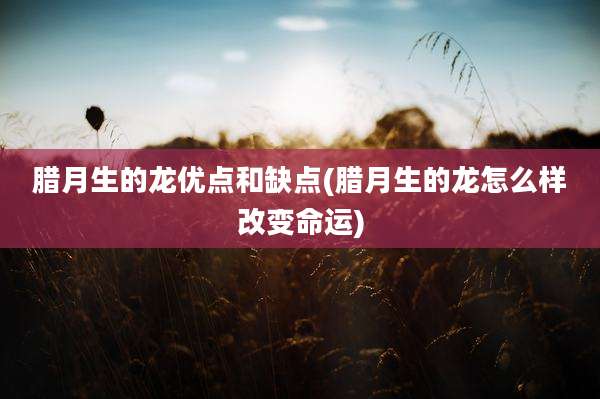 腊月生的龙优点和缺点(腊月生的龙怎么样改变命运)