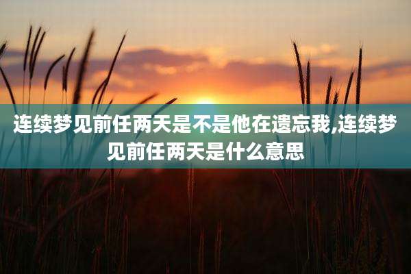 连续梦见前任两天是不是他在遗忘我,连续梦见前任两天是什么意思