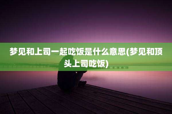 梦见和上司一起吃饭是什么意思(梦见和顶头上司吃饭)