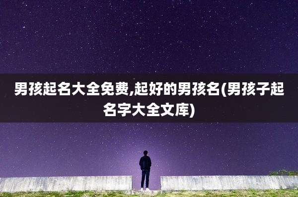 男孩起名大全免费,起好的男孩名(男孩子起名字大全文库)
