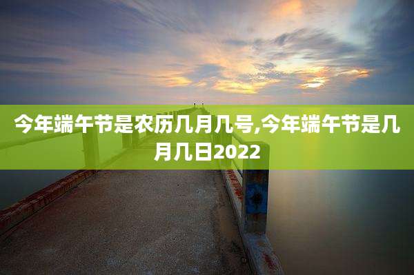 今年端午节是农历几月几号,今年端午节是几月几日2022