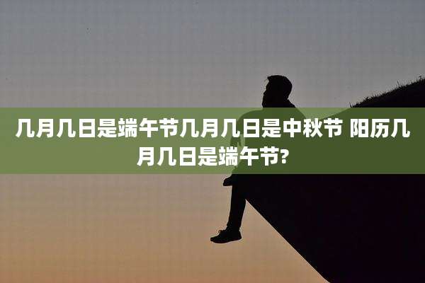 几月几日是端午节几月几日是中秋节 阳历几月几日是端午节?