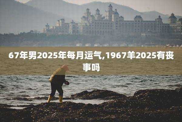 67年男2025年每月运气,1967羊2025有丧事吗