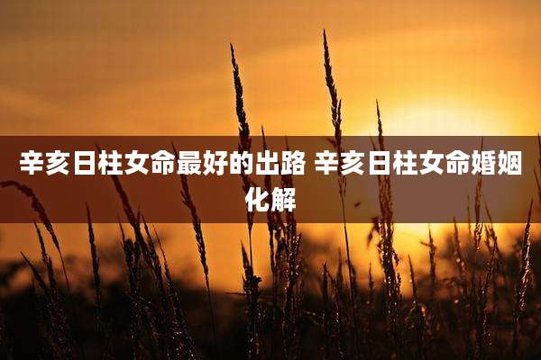 辛亥日柱女命最好的出路 辛亥日柱女命婚姻化解