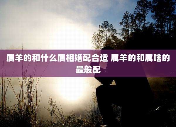 属羊的和什么属相婚配合适 属羊的和属啥的最般配