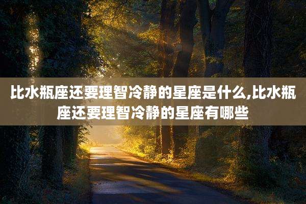 比水瓶座还要理智冷静的星座是什么,比水瓶座还要理智冷静的星座有哪些