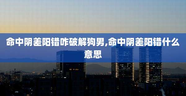 命中阴差阳错咋破解狗男,命中阴差阳错什么意思