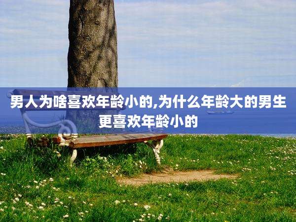 男人为啥喜欢年龄小的,为什么年龄大的男生更喜欢年龄小的