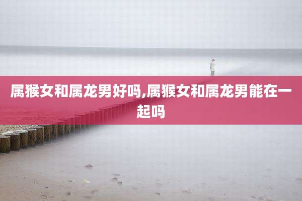 属猴女和属龙男好吗,属猴女和属龙男能在一起吗