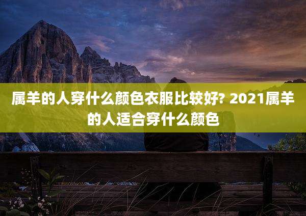 属羊的人穿什么颜色衣服比较好? 2021属羊的人适合穿什么颜色