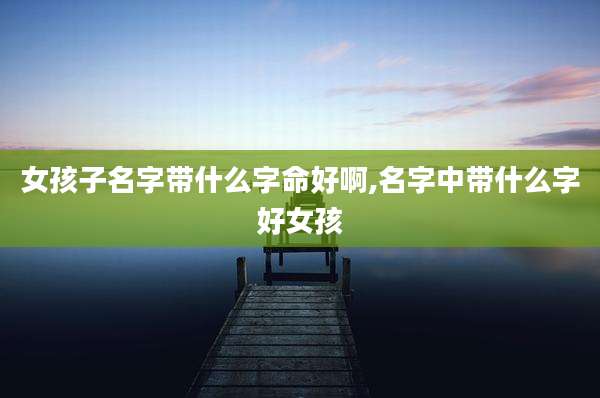 女孩子名字带什么字命好啊,名字中带什么字好女孩