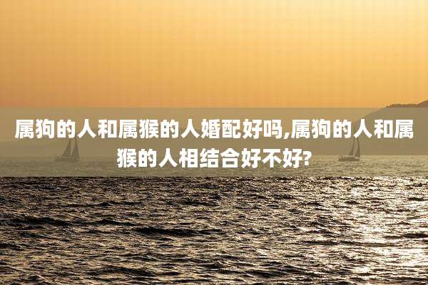 属狗的人和属猴的人婚配好吗,属狗的人和属猴的人相结合好不好?