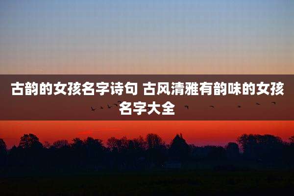 古韵的女孩名字诗句 古风清雅有韵味的女孩名字大全