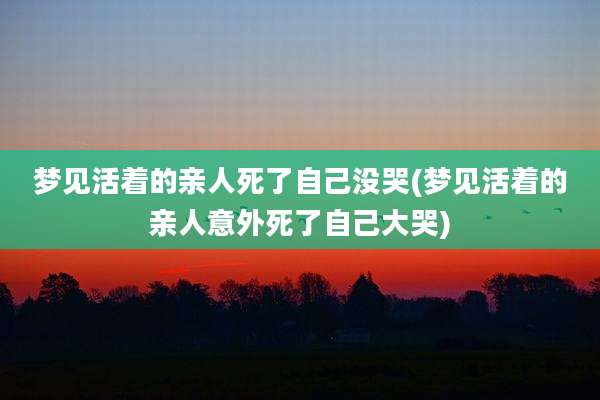 梦见活着的亲人死了自己没哭(梦见活着的亲人意外死了自己大哭)