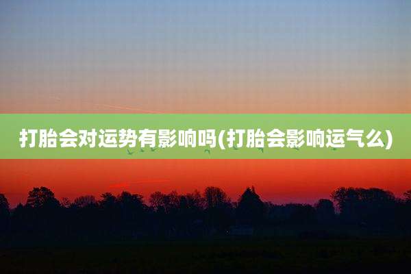 打胎会对运势有影响吗(打胎会影响运气么)
