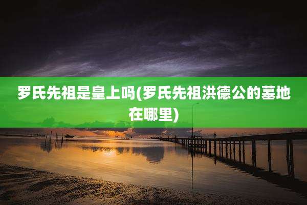罗氏先祖是皇上吗(罗氏先祖洪德公的墓地在哪里)