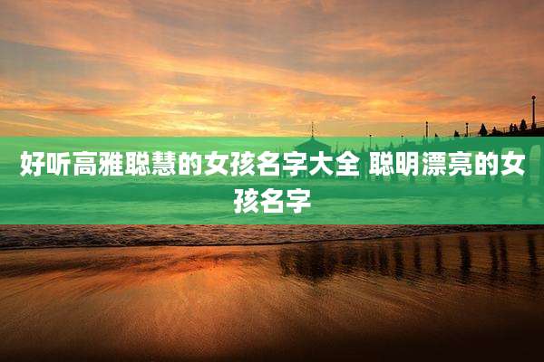 好听高雅聪慧的女孩名字大全 聪明漂亮的女孩名字